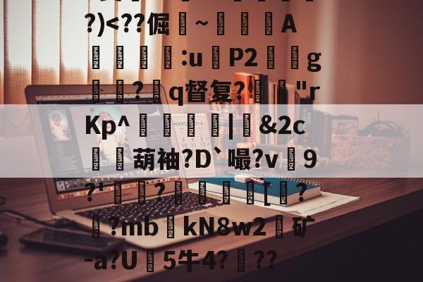 开云娱乐-关于?9豣??Y厤棯鞣???>%恀)??d檒